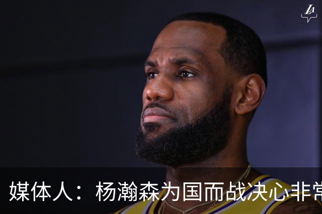 媒体人：杨瀚森为国而战决心非常坚定 拳拳报国之心令人印象深刻